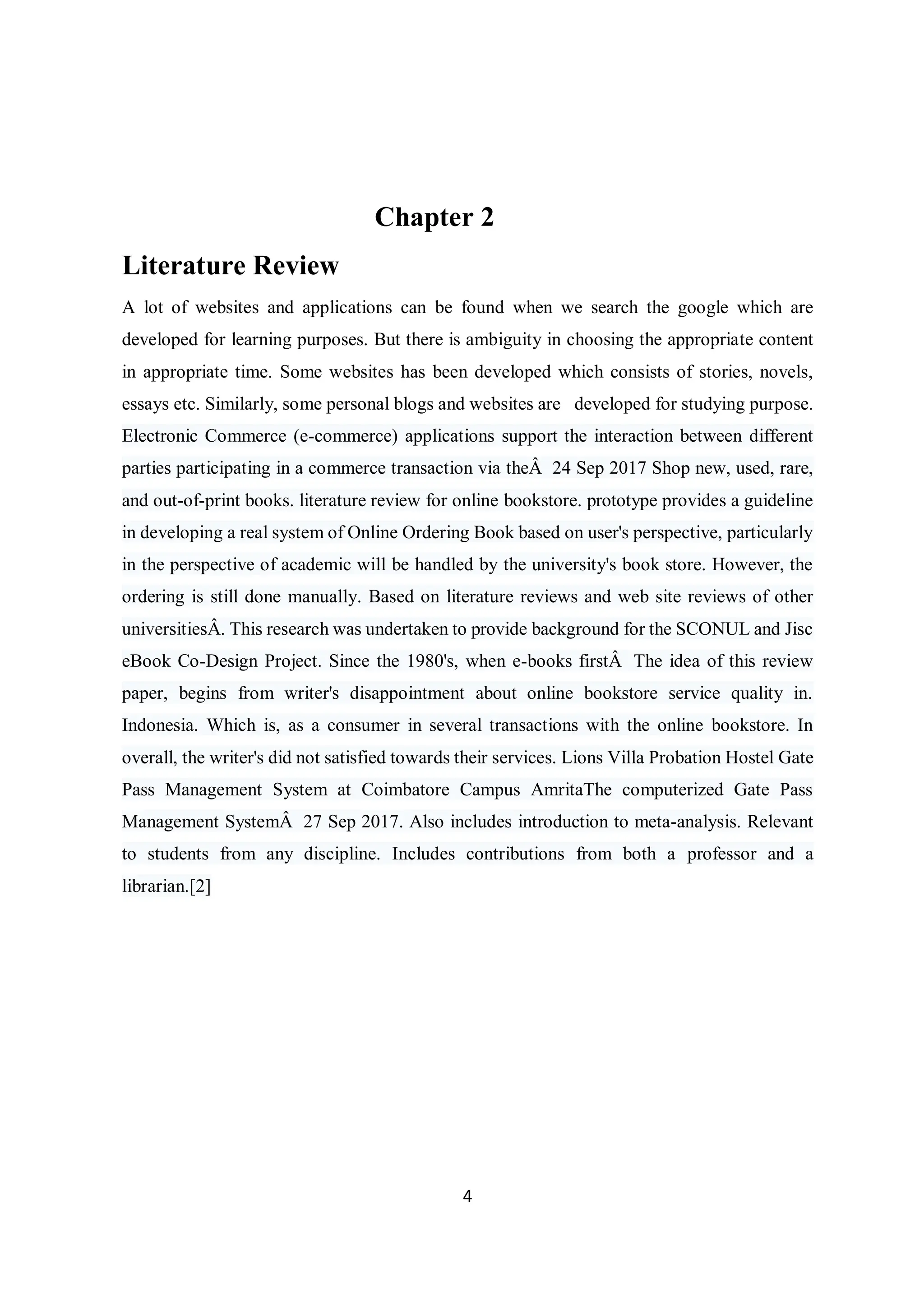 4
Chapter 2
Literature Review
A lot of websites and applications can be found when we search the google which are
developed for learning purposes. But there is ambiguity in choosing the appropriate content
in appropriate time. Some websites has been developed which consists of stories, novels,
essays etc. Similarly, some personal blogs and websites are developed for studying purpose.
Electronic Commerce (e-commerce) applications support the interaction between different
parties participating in a commerce transaction via theÂ 24 Sep 2017 Shop new, used, rare,
and out-of-print books. literature review for online bookstore. prototype provides a guideline
in developing a real system of Online Ordering Book based on user's perspective, particularly
in the perspective of academic will be handled by the university's book store. However, the
ordering is still done manually. Based on literature reviews and web site reviews of other
universitiesÂ. This research was undertaken to provide background for the SCONUL and Jisc
eBook Co-Design Project. Since the 1980's, when e-books firstÂ The idea of this review
paper, begins from writer's disappointment about online bookstore service quality in.
Indonesia. Which is, as a consumer in several transactions with the online bookstore. In
overall, the writer's did not satisfied towards their services. Lions Villa Probation Hostel Gate
Pass Management System at Coimbatore Campus AmritaThe computerized Gate Pass
Management SystemÂ 27 Sep 2017. Also includes introduction to meta-analysis. Relevant
to students from any discipline. Includes contributions from both a professor and a
librarian.[2]
 