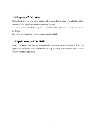 3
1.4 Scope and Motivation
Online book store is a convenient way to study books and get updated of new books with the
features of cost savings, recommendations and feedback.
The main motive behind the project is to provide facilities that can be available in online
bookstore.
Our effort here is to allow people to overcome costly books.
1.5 Application and Feasibility
Most of the people, these days are connected with technology and are familiar with it. So, this
application is useful to all the website users as they can study all the required books in their
devices using this application.
 