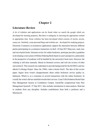 4
Chapter 2
Literature Review
A lot of websites and applications can be found when we search the google which are
developed for learning purposes. But there is ambiguity in choosing the appropriate content
in appropriate time. Some websites has been developed which consists of stories, novels,
essays etc. Similarly, some personal blogs and websites are developed for studying purpose.
Electronic Commerce (e-commerce) applications support the interaction between different
parties participating in a commerce transaction via theÂ 24 Sep 2017 Shop new, used, rare,
and out-of-print books. literature review for online bookstore. prototype provides a guideline
in developing a real system of Online Ordering Book based on user's perspective, particularly
in the perspective of academic will be handled by the university's book store. However, the
ordering is still done manually. Based on literature reviews and web site reviews of other
universitiesÂ. This research was undertaken to provide background for the SCONUL and Jisc
eBook Co-Design Project. Since the 1980's, when e-books firstÂ The idea of this review
paper, begins from writer's disappointment about online bookstore service quality in.
Indonesia. Which is, as a consumer in several transactions with the online bookstore. In
overall, the writer's did not satisfied towards their services. Lions Villa Probation Hostel Gate
Pass Management System at Coimbatore Campus AmritaThe computerized Gate Pass
Management SystemÂ 27 Sep 2017. Also includes introduction to meta-analysis. Relevant
to students from any discipline. Includes contributions from both a professor and a
librarian.[2]
 