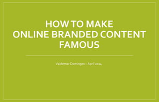 HOW TO MAKE 
ONLINE BRANDED CONTENT 
FAMOUS 
Valdemar Domingos – April 2014 
 