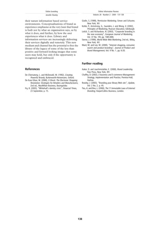 Online branding                                              Online Information Review
                        Jennifer Rowley                                        Volume 28 · Number 2 · 2004 · 131-138


their nature information based service                            Godin, S. (1999), Permission Marketing, Simon and Schuster,
environments. Conceptualisations of brand as                             New York, NY.
experience emphasise at the very least that brand                 Kotler, P., Armstrong, G., Saunders, J. and Wong, V. (2002),
                                                                         Principles of Marketing, Pearson Education, Edinburgh.
is built not by what an organisation says, as by
                                                                  Leitch, S. and Richardson, N. (2003), “Corporate branding in
what it does, and further, by how the user                               the new economy”, European Journal of Marketing,
experiences what it does. Library and                                    Vol. 37 No. 7/8, pp. 1065-800.
information services are increasingly delivering                  Sterne, J. (1999), World Wide Web Marketing, 2nd ed., Wiley,
their services digitally and remotely. This new                          New York, NY.
medium and channel has the potential to free the                  Ward, M. and Lee, M. (2000), “Internet shopping, consumer
library of the legacy of some of the less than                           search and product branding”, Journal of Product and
                                                                         Brand Management, Vol. 9 No. 1, pp. 6-20.
positive and forward looking images that some
users may hold, but only if the opportunity is
recognised and embraced.

                                                                  Further reading
References                                                        Aaker, D. and Joachimstahler, E. (2000), Brand Leadership,
                                                                         Free Press, New York, NY.
De Chernatony, L. and McDonald, M. (1992), Creating               Chaffey, D. (2002), E-business and E-commerce Management:
       Powerful Brands, Butterworth-Heinemann, Oxford.                   Strategy, Implementation and Practice, Prentice-Hall,
De Kare-Silver, M. (2000), E-Shock: The Electronic Shopping              Harlow.
       Revolution: Strategies for Retailers and Manufacturers,    Rowley, J. (2003), “Branding your library Web site”, Update,
       2nd ed., MacMillan Business, Basingstoke.                         Vol. 2 No. 2, p. 45.
Fry, R. (2003), “Whitehall’s identity crisis”, Financial Times,   Ties, A. and Ries, L. (2000), The 11 Immutable Laws of Internet
       23 September, p. 15.                                              Branding, HarperCollins Business, London.




                                                              138
 