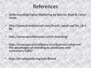 References
• Understanding Digital Marketing by Damian Ryan & Calvin
Jones
• http://www.brandchannel.com/brand_speak.asp?bs_id=1
96
• http://www.eprofitbooster.com/e-branding/
• http://www.yourarticlelibrary.com/business/what-are-
the-advantages-of-branding-to-producers-and-
consumers/1083/
• http://en.wikipedia.org/wiki/Brand
 