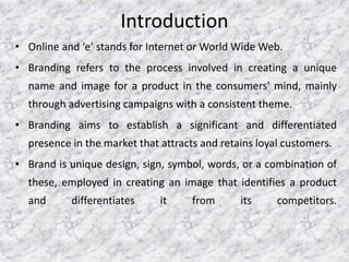 Introduction
• Online and ‘e’ stands for Internet or World Wide Web.
• Branding refers to the process involved in creating a unique
name and image for a product in the consumers' mind, mainly
through advertising campaigns with a consistent theme.
• Branding aims to establish a significant and differentiated
presence in the market that attracts and retains loyal customers.
• Brand is unique design, sign, symbol, words, or a combination of
these, employed in creating an image that identifies a product
and differentiates it from its competitors.
 