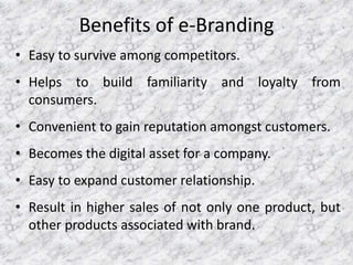 Benefits of e-Branding
• Easy to survive among competitors.
• Helps to build familiarity and loyalty from
consumers.
• Convenient to gain reputation amongst customers.
• Becomes the digital asset for a company.
• Easy to expand customer relationship.
• Result in higher sales of not only one product, but
other products associated with brand.
 