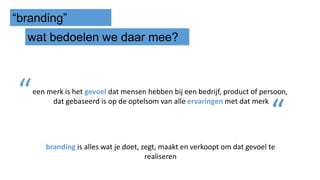 “branding”
wat bedoelen we daar mee?
een merk is het gevoel dat mensen hebben bij een bedrijf, product of persoon,
dat gebaseerd is op de optelsom van alle ervaringen met dat merk“
“
branding is alles wat je doet, zegt, maakt en verkoopt om dat gevoel te
realiseren
 