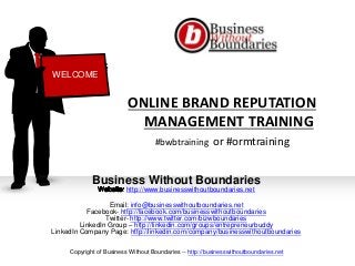 ONLINE BRAND REPUTATION
MANAGEMENT TRAINING
#bwbtraining or #ormtraining
Business Without Boundaries
http://www.businesswithoutboundaries.net
Email: info@businesswithoutboundaries.net
Facebook- http://facebook.com/businesswithoutboundaries
Twitter- http://www.twitter.com/bizwboundaries
LinkedIn Group – http://linkedin.com/groups/entrepreneurbuddy
LinkedIn Company Page: http://linkedin.com/company/businesswithoutboundaries
WELCOME
Copyright of Business Without Boundaries -- http://businesswithoutboundaries.net
 