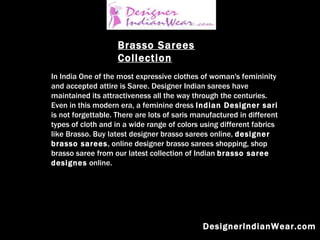 DesignerIndianWear.com Brasso Sarees Collection In India One of the most expressive clothes of woman's femininity and accepted attire is Saree. Designer Indian sarees have maintained its attractiveness all the way through the centuries. Even in this modern era, a feminine dress  Indian Designer sari  is not forgettable. There are lots of saris manufactured in different types of cloth and in a wide range of colors using different fabrics like Brasso. Buy latest designer brasso sarees online,  designer brasso sarees , online designer brasso sarees shopping, shop brasso saree from our latest collection of Indian  brasso saree designes  online.   