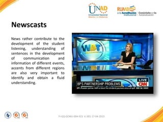 FI-GQ-GCMU-004-015 V. 001-17-04-2013
Newscasts
News rather contribute to the
development of the student
listening, understanding of
sentences in the development
of communication and
information of different events,
accents from different regions
are also very important to
identify and obtain a fluid
understanding.
 