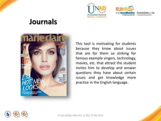 FI-GQ-GCMU-004-015 V. 001-17-04-2013
Journals
This tool is motivating for students
because they know about issues
that are for them so striking for
famous example singers, technology,
movies, etc. that attract the student
invites him to develop and answer
questions they have about certain
issues and get knowledge more
practice in the English language.
 