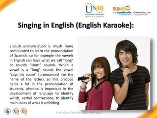 FI-GQ-GCMU-004-015 V. 001-17-04-2013
Singing in English (English Karaoke):
English pronunciation is much more
complicated to learn the pronunciation
of Spanish, so for example the vowels
in English can have what we call "long"
or sounds "short" sounds. When a
vowel is a "long" sound, the vowel
"says his name" (pronounced like the
name of the letter), so this practice
helps a lot in the pronunciation of
students, phonics is important in the
development of language to identify
words, verbal contractions, to identify
main ideas of what is unfolding.
 