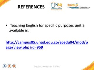 FI-GQ-GCMU-004-015 V. 001-17-04-2013
REFERENCES
• Teaching English for specific purposes unit 2
available in:
http://campus05.unad.edu.co/ecedu04/mod/p
age/view.php?id=959
 