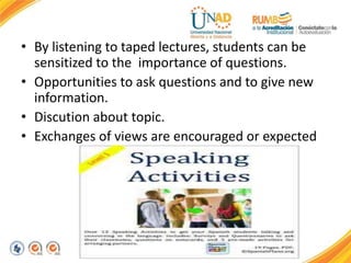 • By listening to taped lectures, students can be
sensitized to the importance of questions.
• Opportunities to ask questions and to give new
information.
• Discution about topic.
• Exchanges of views are encouraged or expected
 