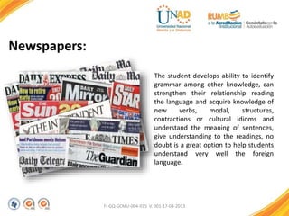 FI-GQ-GCMU-004-015 V. 001-17-04-2013
Newspapers:
The student develops ability to identify
grammar among other knowledge, can
strengthen their relationship reading
the language and acquire knowledge of
new verbs, modal, structures,
contractions or cultural idioms and
understand the meaning of sentences,
give understanding to the readings, no
doubt is a great option to help students
understand very well the foreign
language.
 