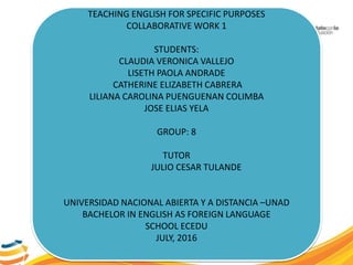 TEACHING ENGLISH FOR SPECIFIC PURPOSES
COLLABORATIVE WORK 1
STUDENTS:
CLAUDIA VERONICA VALLEJO
LISETH PAOLA ANDRADE
CATHERINE ELIZABETH CABRERA
LILIANA CAROLINA PUENGUENAN COLIMBA
JOSE ELIAS YELA
GROUP: 8
TUTOR
JULIO CESAR TULANDE
UNIVERSIDAD NACIONAL ABIERTA Y A DISTANCIA –UNAD
BACHELOR IN ENGLISH AS FOREIGN LANGUAGE
SCHOOL ECEDU
JULY, 2016
 