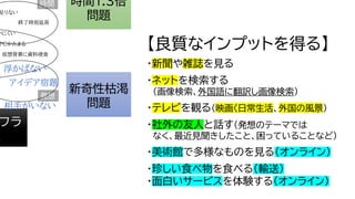 時間1.3倍
問題
新奇性枯渇
問題
フラ
題
相手がいない
終了時刻延長
浮かばない
ＰＣかたまる
仮想背景に資料侵食
アイデア宿題
発想
いにくい
時間
足りない
【良質なインプットを得る】
・新聞や雑誌を見る
・ネットを検索する
（画像検索、外国語に翻訳し画像検索）
・テレビを観る（映画〈日常生活、外国の風景）
・社外の友人と話す（発想のテーマでは
なく、最近見聞きしたこと、困っていることなど）
・美術館で多様なものを見る（オンライン）
・珍しい食べ物を食べる（輸送）
・面白いサービスを体験する（オンライン）
 