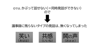 Oでは、かぶって話せない（＝同時発話ができない）
ので
笑い
(あはは）
共感
（いいね）
鬨の声
（おぉぉ）
議事録に残らないタイプの発話は、無くなってしまった
 