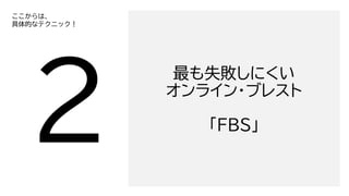最も失敗しにくい
オンライン・ブレスト
「FBS」
ここからは、
具体的なテクニック！
 