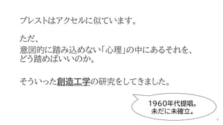 ブレストはアクセルに似ています。
ただ、
意図的に踏み込めない「心理」の中にあるそれを、
どう踏めばいいのか。
そういった創造工学の研究をしてきました。
1960年代提唱。
未だに未確立。
4
 