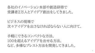 各社のイノベーション本部や創造研修で
受講者2万人とアイデア創出をしてきました。
ビジネスの現場で
次々アイデアを出さなければならない人に向けて、
手軽にできるコンパクトな方法、
100を超えるアイデアを出せる方法、
など、多様なブレスト方法を開発してきました。
5
 