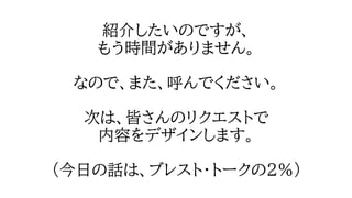 紹介したいのですが、
もう時間がありません。
なので、また、呼んでください。
次は、皆さんのリクエストで
内容をデザインします。
（今日の話は、ブレスト・トークの２％）
 