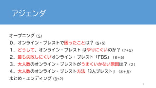 アジェンダ
オープニング（５）
０．オンライン・ブレストで困ったことは？（5+5）
１．どうして、オンライン・ブレスト はやりにくいのか？（7＋5)
２．最も失敗しにくいオンライン・ブレスト「FBS」（８＋5）
３．大人数のオンライン・ブレストがうまくいかない原因は？（２）
４．大人数のオンライン・ブレスト方法「3人ブレスト」（８＋５）
まとめ・エンディング（3+2）
9
 