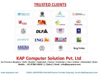 TRUSTED CLIENTS
www.kapsystem.com
KAP Computer Solution Pvt. Ltd
Our Presence: Bangalore | Delhi | Mumbai | Hyderabad | Chennai | Coimbatore | Pune | Kolkata | Ahmedabad | Noida
Mobile : +91 97380 10000 | 1 [Sales] | Email : info@kapsystem.com
CONTACT US
©2015, KAPSYSTEM ( Bulk SMS Service Provider Company) , Email info@kapsystem.com
 