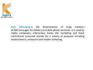 Bulk Messaging is the dissemination of large numbers
of SMS messages for delivery to mobile phone terminals. It is used by
media companies, enterprises, banks (for marketing and fraud
control) and consumer brands for a variety of purposes including
entertainment, enterprise and mobile marketing.
 