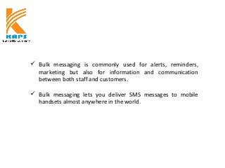  Bulk messaging is commonly used for alerts, reminders,
marketing but also for information and communication
between both staff and customers.
 Bulk messaging lets you deliver SMS messages to mobile
handsets almost anywhere in the world.
 