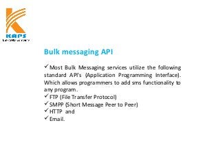 Bulk messaging API
Most Bulk Messaging services utilize the following
standard API's (Application Programming Interface).
Which allows programmers to add sms functionality to
any program.
FTP (File Transfer Protocol)
SMPP (Short Message Peer to Peer)
HTTP and
Email.
 