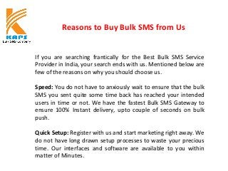 Reasons to Buy Bulk SMS from Us
If you are searching frantically for the Best Bulk SMS Service
Provider in India, your search ends with us. Mentioned below are
few of the reasons on why you should choose us.
Speed: You do not have to anxiously wait to ensure that the bulk
SMS you sent quite some time back has reached your intended
users in time or not. We have the fastest Bulk SMS Gateway to
ensure 100% Instant delivery, upto couple of seconds on bulk
push.
Quick Setup: Register with us and start marketing right away. We
do not have long drawn setup processes to waste your precious
time. Our interfaces and software are available to you within
matter of Minutes.
 