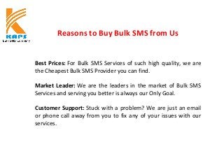 Reasons to Buy Bulk SMS from Us
Best Prices: For Bulk SMS Services of such high quality, we are
the Cheapest Bulk SMS Provider you can find.
Market Leader: We are the leaders in the market of Bulk SMS
Services and serving you better is always our Only Goal.
Customer Support: Stuck with a problem? We are just an email
or phone call away from you to fix any of your issues with our
services.
 