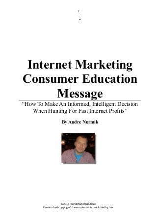 1

Internet Marketing
Consumer Education
Message
“How To Make An Informed, Intelligent Decision
When Hunting For Fast Internet Profits”
By Andre Nurmik

©2013 TrendMarketSolutions
Unautorized copying of these materials is prohibited by law.

 