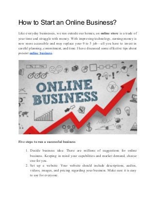 How to Start an Online Business?
Like everyday businesses, we run outside our homes, an ​online store is a trade of
your time and struggle with money. With improving technology, earning money is
now more accessible and may replace your 9 to 5 job—all you have to invest in
careful planning, commitment, and time. I have discussed some effective tips about
present ​online business​.
Five steps to run a successful business
1. Decide business idea: There are millions of suggestions for online
business. Keeping in mind your capabilities and market demand, choose
one for you.
2. Set up a website: Your website should include descriptions, audios,
videos, images, and pricing regarding your business. Make sure it is easy
to use for everyone.
 