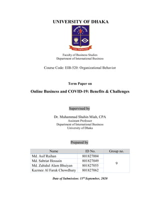 UNIVERSITY OF DHAKA
Faculty of Business Studies
Department of International Business
Course Code: EIB-520: Organizational Behavior
Term Paper on
Online Business and COVID-19: Benefits & Challenges
Supervised by
Dr. Muhammad Shahin Miah, CPA
Assistant Professor
Department of International Business
University of Dhaka
Prepared by
Name ID No. Group no.
Md. Asif Raihan 801827004
9
Md. Sabriat Hossain 801827049
Md. Zahidul Alam Bhuiyan 801827055
Kazmee Al Faruk Chowdhury 801827062
Date of Submission: 11th
September, 2020
 