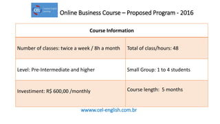 Online Business Course – Proposed Program - 2016
Course Information
Number of classes: twice a week / 8h a month Total of class/hours: 48
Level: Pre-Intermediate and higher Small Group: 1 to 4 students
Investiment: R$ 600,00 /monthly Course length: 5 months
wwww.cel-english.com.br
 