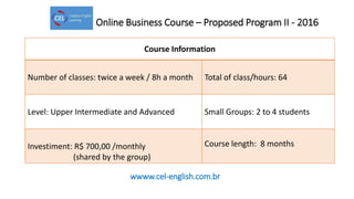Online Business Course – Proposed Program II - 2016
Course Information
Number of classes: twice a week / 8h a month Total of class/hours: 64
Level: Upper Intermediate and Advanced Small Groups: 2 to 4 students
Investiment: R$ 700,00 /monthly
(shared by the group)
Course length: 8 months
wwww.cel-english.com.br
 