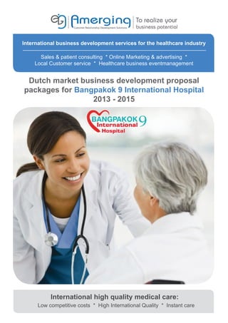 International business development services for the healthcare industry

      Sales & patient consulting * Online Marketing & advertising *
    Local Customer service * Healthcare business eventmanagement


 Dutch market business development proposal
packages for Bangpakok 9 International Hospital
                 2013 - 2015




           International high quality medical care:
      Low competitive costs * High International Quality * Instant care
 