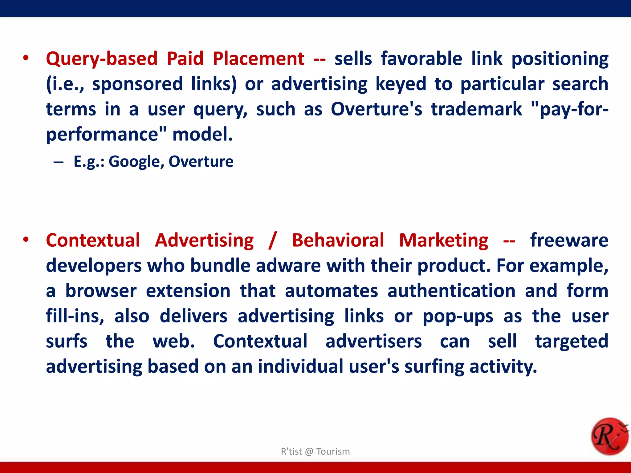 • Query-based Paid Placement -- sells favorable link positioning
(i.e., sponsored links) or advertising keyed to particular search
terms in a user query, such as Overture's trademark "pay-for-
performance" model.
– E.g.: Google, Overture
• Contextual Advertising / Behavioral Marketing -- freeware
developers who bundle adware with their product. For example,
a browser extension that automates authentication and form
fill-ins, also delivers advertising links or pop-ups as the user
surfs the web. Contextual advertisers can sell targeted
advertising based on an individual user's surfing activity.
R'tist @ Tourism
 
