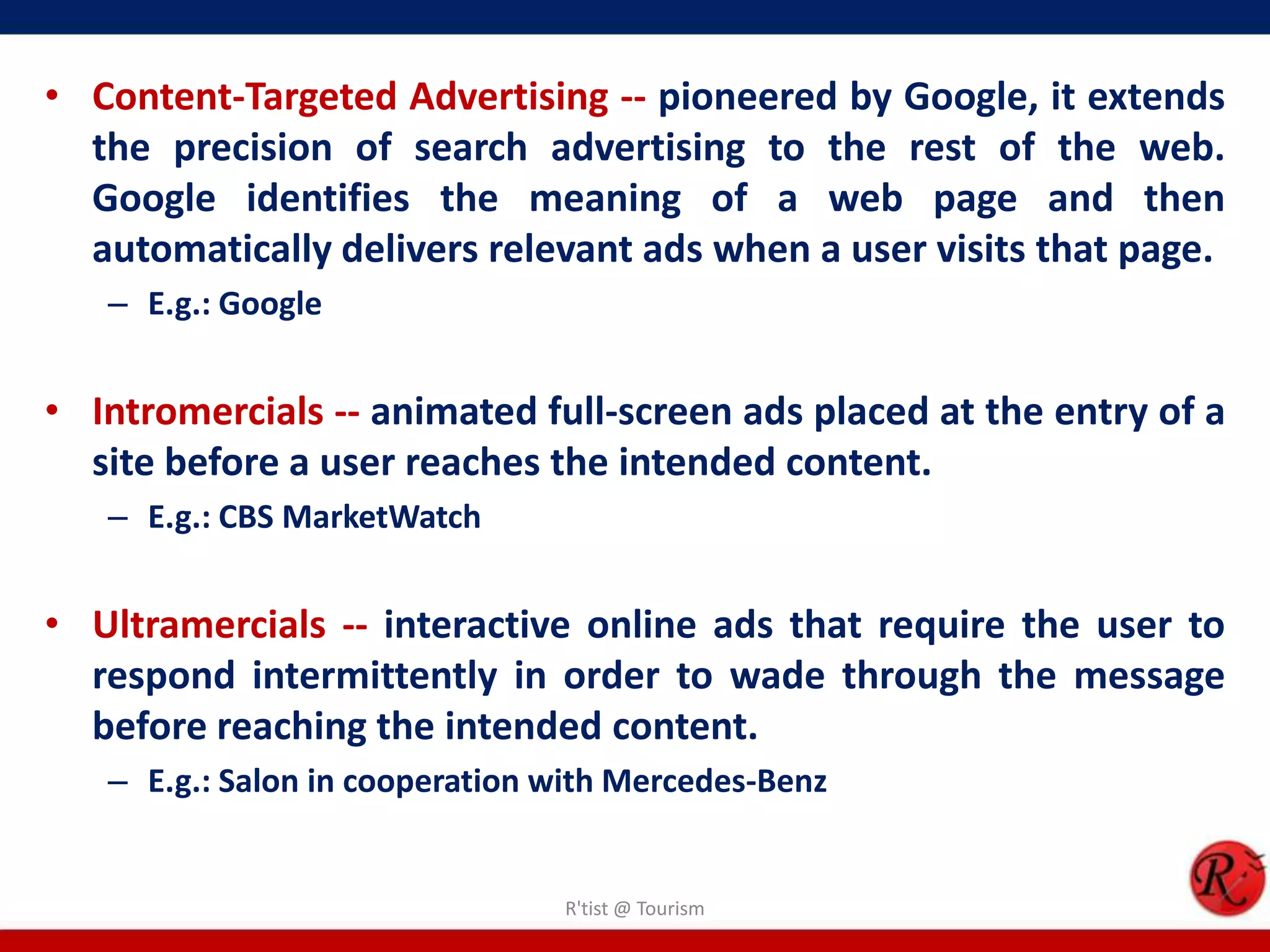 • Content-Targeted Advertising -- pioneered by Google, it extends
the precision of search advertising to the rest of the web.
Google identifies the meaning of a web page and then
automatically delivers relevant ads when a user visits that page.
– E.g.: Google
• Intromercials -- animated full-screen ads placed at the entry of a
site before a user reaches the intended content.
– E.g.: CBS MarketWatch
• Ultramercials -- interactive online ads that require the user to
respond intermittently in order to wade through the message
before reaching the intended content.
– E.g.: Salon in cooperation with Mercedes-Benz
R'tist @ Tourism
 