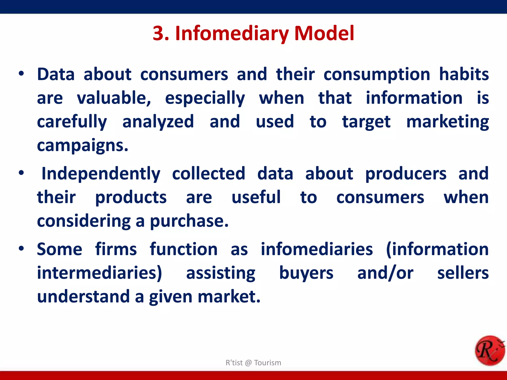 3. Infomediary Model
• Data about consumers and their consumption habits
are valuable, especially when that information is
carefully analyzed and used to target marketing
campaigns.
• Independently collected data about producers and
their products are useful to consumers when
considering a purchase.
• Some firms function as infomediaries (information
intermediaries) assisting buyers and/or sellers
understand a given market.
R'tist @ Tourism
 