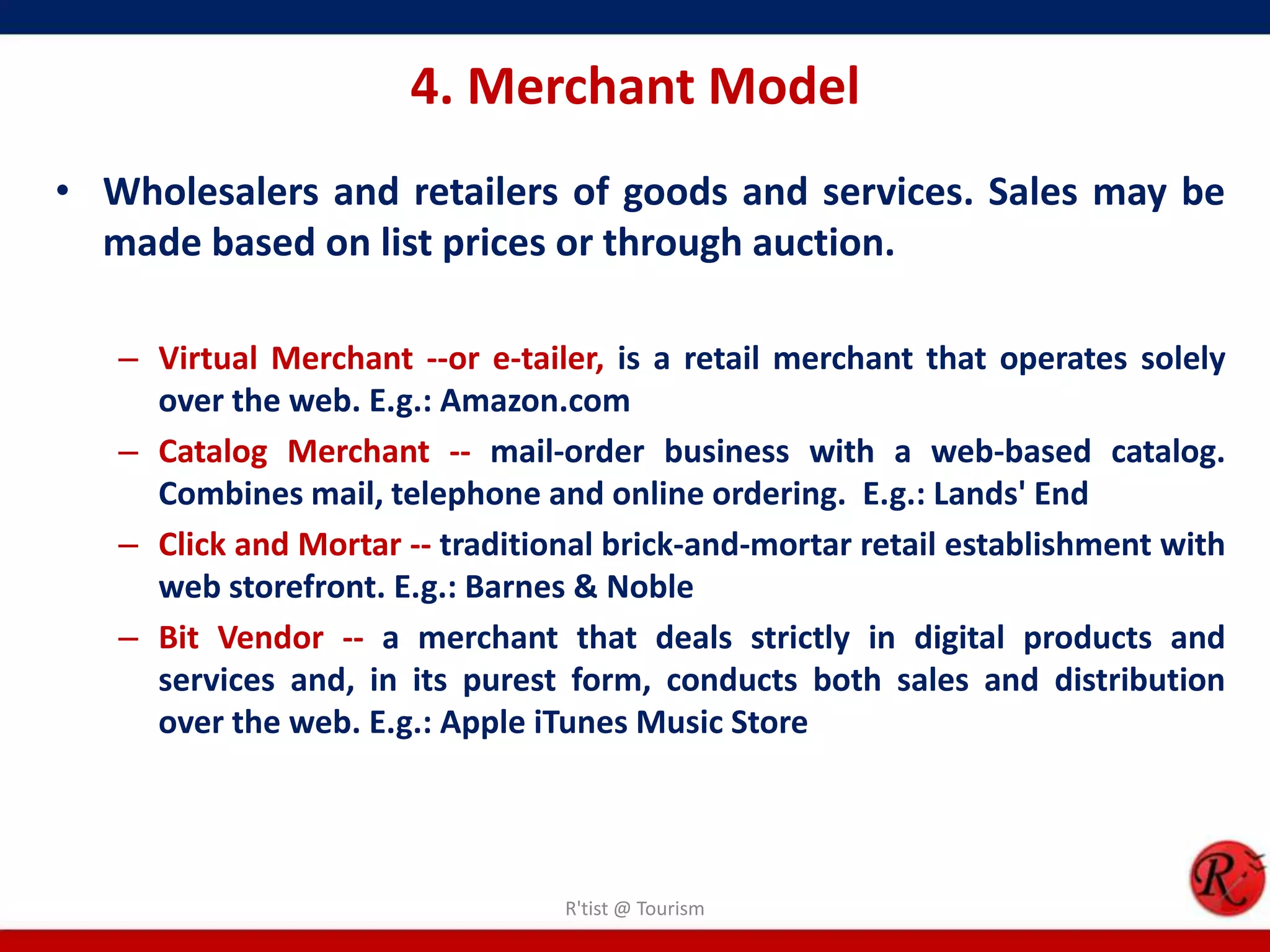 4. Merchant Model
• Wholesalers and retailers of goods and services. Sales may be
made based on list prices or through auction.
– Virtual Merchant --or e-tailer, is a retail merchant that operates solely
over the web. E.g.: Amazon.com
– Catalog Merchant -- mail-order business with a web-based catalog.
Combines mail, telephone and online ordering. E.g.: Lands' End
– Click and Mortar -- traditional brick-and-mortar retail establishment with
web storefront. E.g.: Barnes & Noble
– Bit Vendor -- a merchant that deals strictly in digital products and
services and, in its purest form, conducts both sales and distribution
over the web. E.g.: Apple iTunes Music Store
R'tist @ Tourism
 