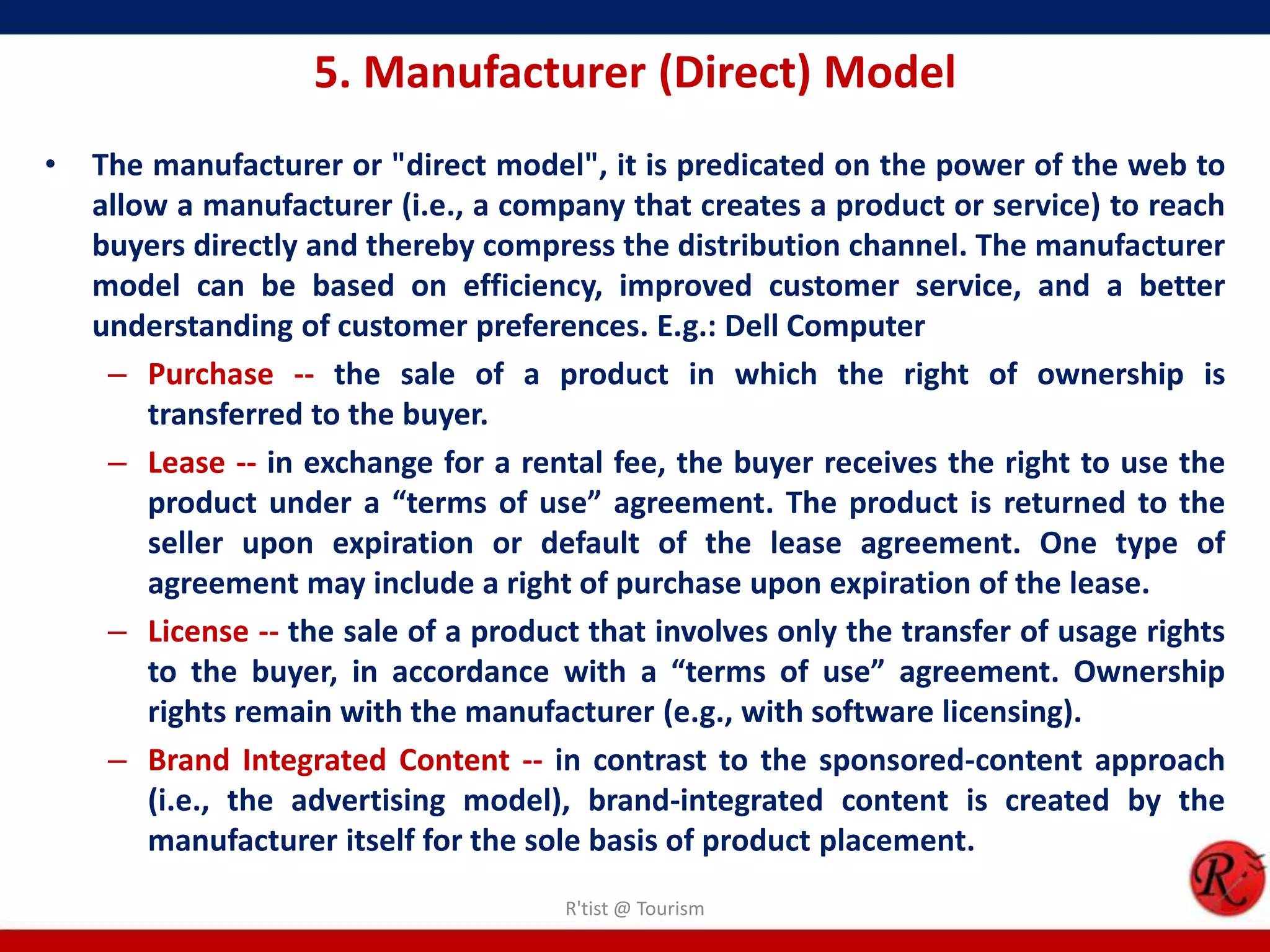 5. Manufacturer (Direct) Model
• The manufacturer or "direct model", it is predicated on the power of the web to
allow a manufacturer (i.e., a company that creates a product or service) to reach
buyers directly and thereby compress the distribution channel. The manufacturer
model can be based on efficiency, improved customer service, and a better
understanding of customer preferences. E.g.: Dell Computer
– Purchase -- the sale of a product in which the right of ownership is
transferred to the buyer.
– Lease -- in exchange for a rental fee, the buyer receives the right to use the
product under a “terms of use” agreement. The product is returned to the
seller upon expiration or default of the lease agreement. One type of
agreement may include a right of purchase upon expiration of the lease.
– License -- the sale of a product that involves only the transfer of usage rights
to the buyer, in accordance with a “terms of use” agreement. Ownership
rights remain with the manufacturer (e.g., with software licensing).
– Brand Integrated Content -- in contrast to the sponsored-content approach
(i.e., the advertising model), brand-integrated content is created by the
manufacturer itself for the sole basis of product placement.
R'tist @ Tourism
 