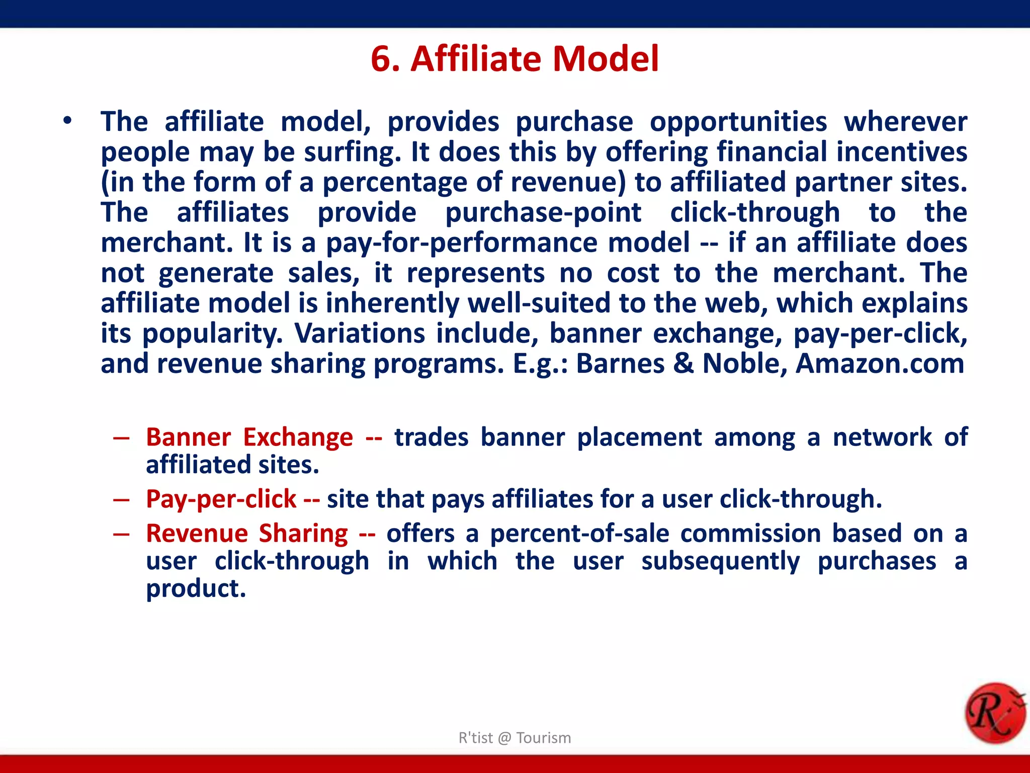 6. Affiliate Model
• The affiliate model, provides purchase opportunities wherever
people may be surfing. It does this by offering financial incentives
(in the form of a percentage of revenue) to affiliated partner sites.
The affiliates provide purchase-point click-through to the
merchant. It is a pay-for-performance model -- if an affiliate does
not generate sales, it represents no cost to the merchant. The
affiliate model is inherently well-suited to the web, which explains
its popularity. Variations include, banner exchange, pay-per-click,
and revenue sharing programs. E.g.: Barnes & Noble, Amazon.com
– Banner Exchange -- trades banner placement among a network of
affiliated sites.
– Pay-per-click -- site that pays affiliates for a user click-through.
– Revenue Sharing -- offers a percent-of-sale commission based on a
user click-through in which the user subsequently purchases a
product.
R'tist @ Tourism
 