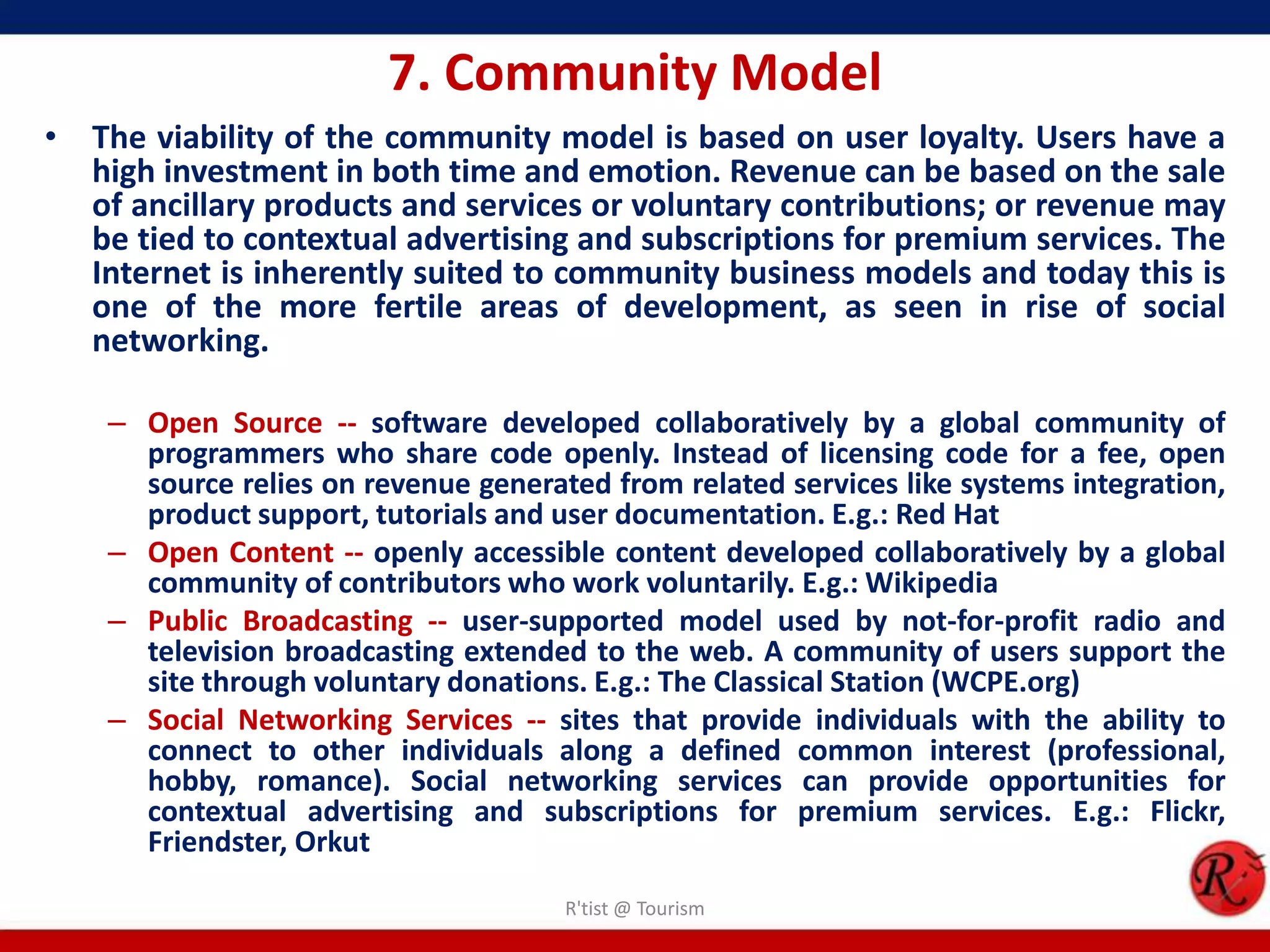 7. Community Model
• The viability of the community model is based on user loyalty. Users have a
high investment in both time and emotion. Revenue can be based on the sale
of ancillary products and services or voluntary contributions; or revenue may
be tied to contextual advertising and subscriptions for premium services. The
Internet is inherently suited to community business models and today this is
one of the more fertile areas of development, as seen in rise of social
networking.
– Open Source -- software developed collaboratively by a global community of
programmers who share code openly. Instead of licensing code for a fee, open
source relies on revenue generated from related services like systems integration,
product support, tutorials and user documentation. E.g.: Red Hat
– Open Content -- openly accessible content developed collaboratively by a global
community of contributors who work voluntarily. E.g.: Wikipedia
– Public Broadcasting -- user-supported model used by not-for-profit radio and
television broadcasting extended to the web. A community of users support the
site through voluntary donations. E.g.: The Classical Station (WCPE.org)
– Social Networking Services -- sites that provide individuals with the ability to
connect to other individuals along a defined common interest (professional,
hobby, romance). Social networking services can provide opportunities for
contextual advertising and subscriptions for premium services. E.g.: Flickr,
Friendster, Orkut
R'tist @ Tourism
 