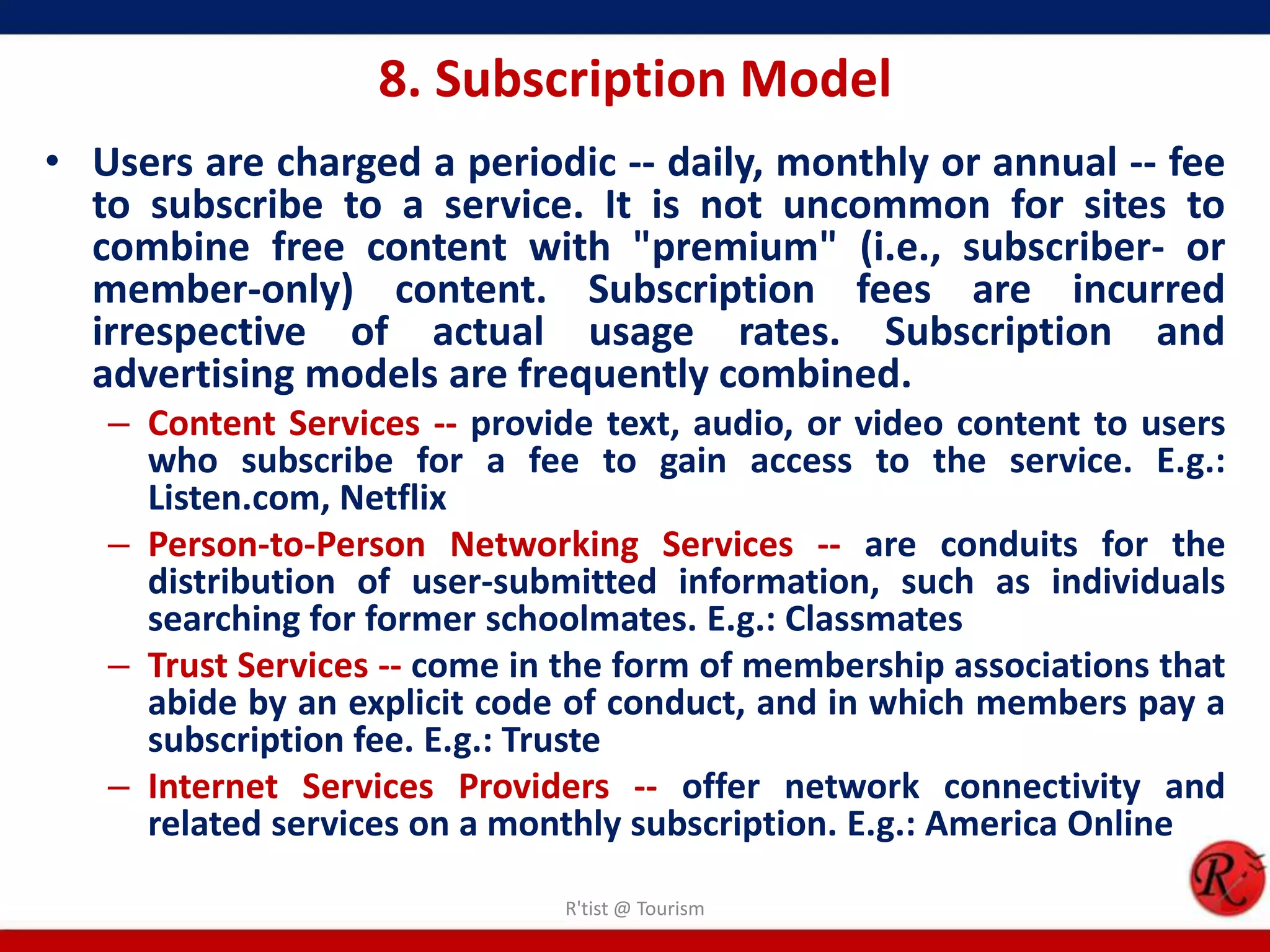 8. Subscription Model
• Users are charged a periodic -- daily, monthly or annual -- fee
to subscribe to a service. It is not uncommon for sites to
combine free content with "premium" (i.e., subscriber- or
member-only) content. Subscription fees are incurred
irrespective of actual usage rates. Subscription and
advertising models are frequently combined.
– Content Services -- provide text, audio, or video content to users
who subscribe for a fee to gain access to the service. E.g.:
Listen.com, Netflix
– Person-to-Person Networking Services -- are conduits for the
distribution of user-submitted information, such as individuals
searching for former schoolmates. E.g.: Classmates
– Trust Services -- come in the form of membership associations that
abide by an explicit code of conduct, and in which members pay a
subscription fee. E.g.: Truste
– Internet Services Providers -- offer network connectivity and
related services on a monthly subscription. E.g.: America Online
R'tist @ Tourism
 