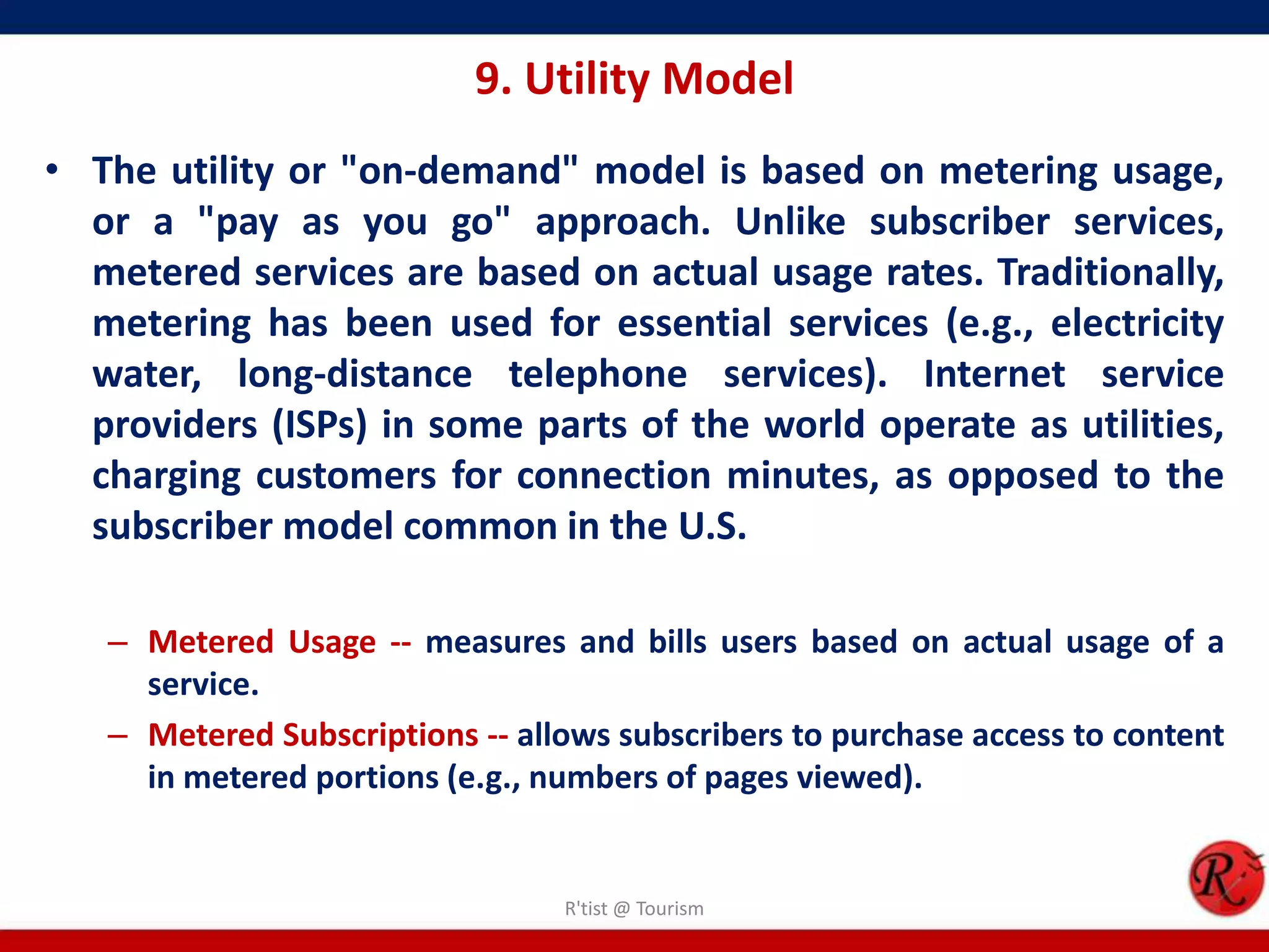 9. Utility Model
• The utility or "on-demand" model is based on metering usage,
or a "pay as you go" approach. Unlike subscriber services,
metered services are based on actual usage rates. Traditionally,
metering has been used for essential services (e.g., electricity
water, long-distance telephone services). Internet service
providers (ISPs) in some parts of the world operate as utilities,
charging customers for connection minutes, as opposed to the
subscriber model common in the U.S.
– Metered Usage -- measures and bills users based on actual usage of a
service.
– Metered Subscriptions -- allows subscribers to purchase access to content
in metered portions (e.g., numbers of pages viewed).
R'tist @ Tourism
 