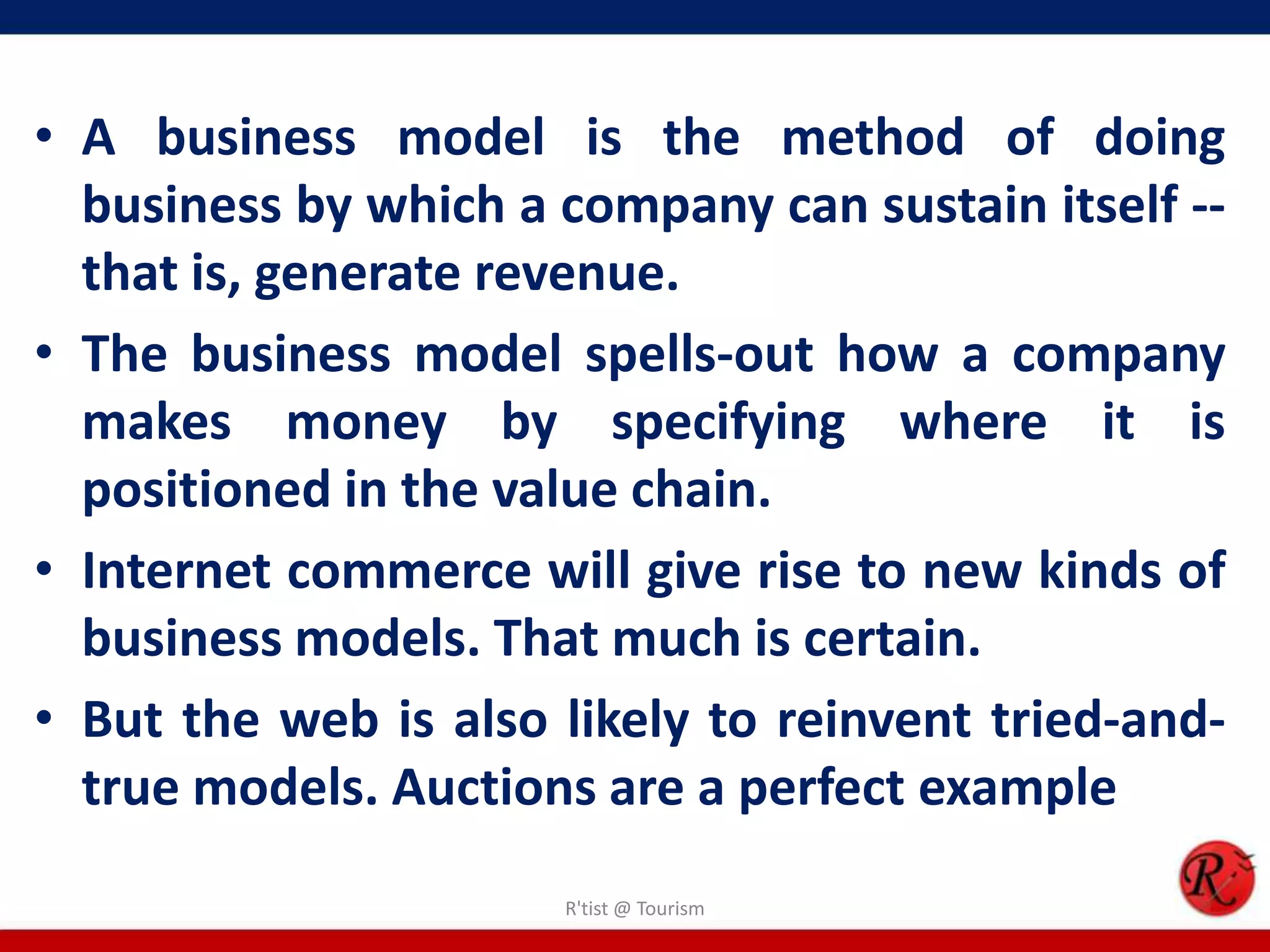 • A business model is the method of doing
business by which a company can sustain itself --
that is, generate revenue.
• The business model spells-out how a company
makes money by specifying where it is
positioned in the value chain.
• Internet commerce will give rise to new kinds of
business models. That much is certain.
• But the web is also likely to reinvent tried-and-
true models. Auctions are a perfect example
R'tist @ Tourism
 