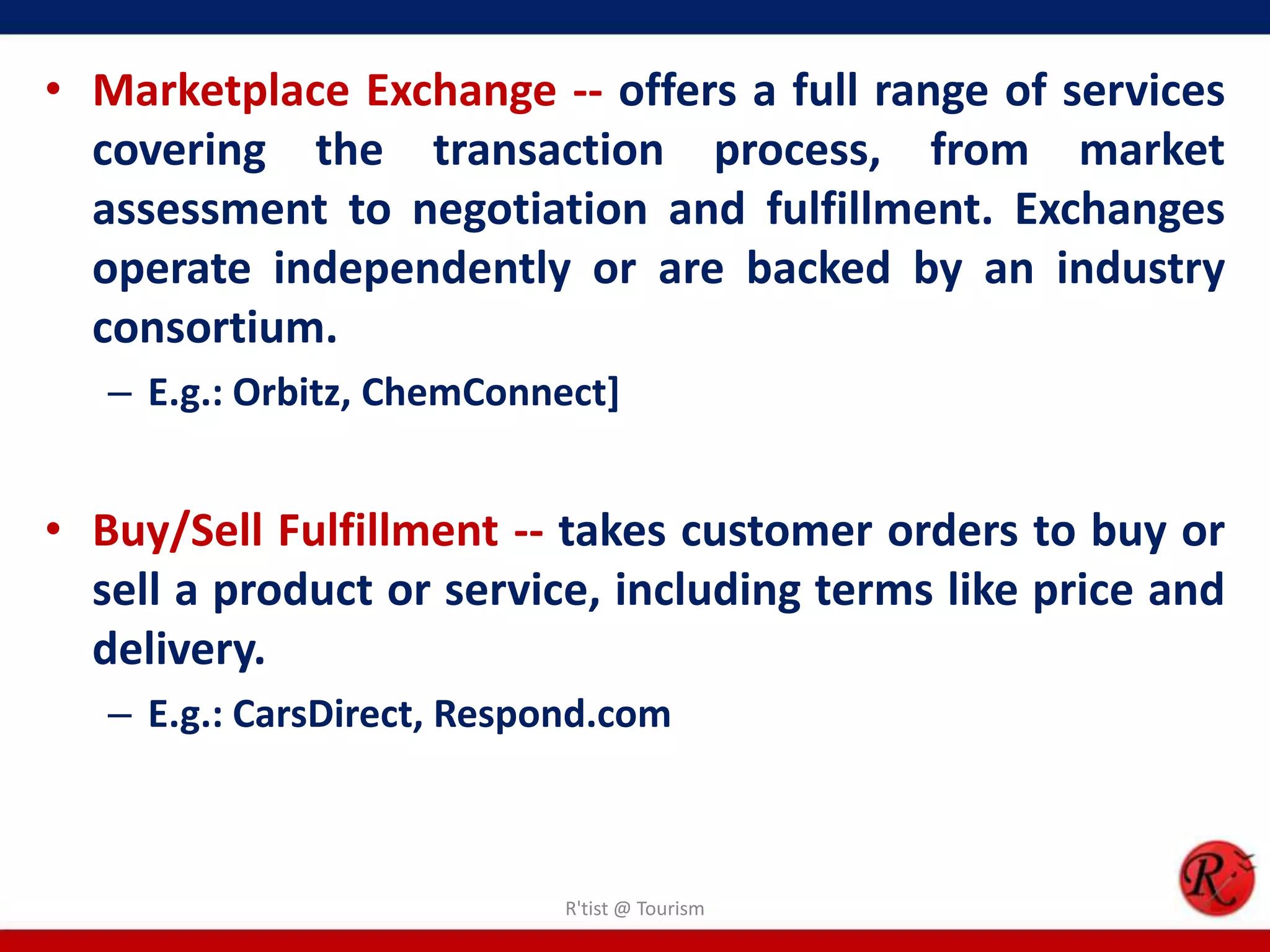 • Marketplace Exchange -- offers a full range of services
covering the transaction process, from market
assessment to negotiation and fulfillment. Exchanges
operate independently or are backed by an industry
consortium.
– E.g.: Orbitz, ChemConnect]
• Buy/Sell Fulfillment -- takes customer orders to buy or
sell a product or service, including terms like price and
delivery.
– E.g.: CarsDirect, Respond.com
R'tist @ Tourism
 