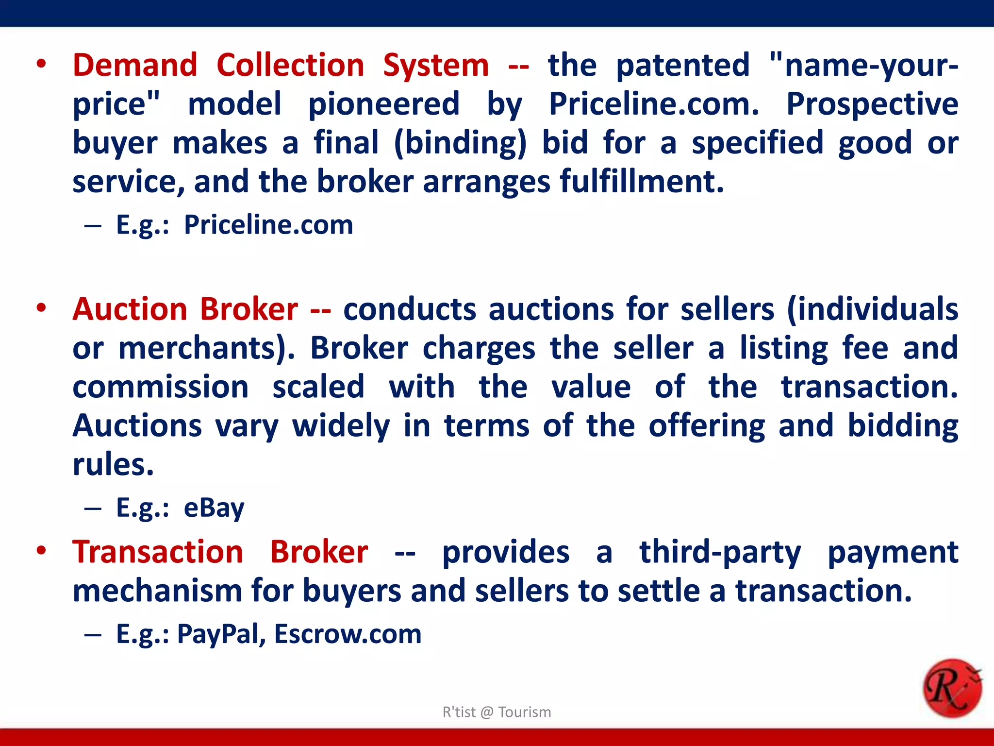 • Demand Collection System -- the patented "name-your-
price" model pioneered by Priceline.com. Prospective
buyer makes a final (binding) bid for a specified good or
service, and the broker arranges fulfillment.
– E.g.: Priceline.com
• Auction Broker -- conducts auctions for sellers (individuals
or merchants). Broker charges the seller a listing fee and
commission scaled with the value of the transaction.
Auctions vary widely in terms of the offering and bidding
rules.
– E.g.: eBay
• Transaction Broker -- provides a third-party payment
mechanism for buyers and sellers to settle a transaction.
– E.g.: PayPal, Escrow.com
R'tist @ Tourism
 