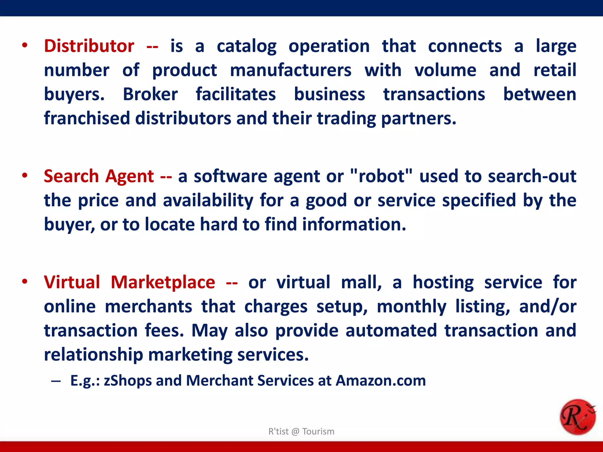 • Distributor -- is a catalog operation that connects a large
number of product manufacturers with volume and retail
buyers. Broker facilitates business transactions between
franchised distributors and their trading partners.
• Search Agent -- a software agent or "robot" used to search-out
the price and availability for a good or service specified by the
buyer, or to locate hard to find information.
• Virtual Marketplace -- or virtual mall, a hosting service for
online merchants that charges setup, monthly listing, and/or
transaction fees. May also provide automated transaction and
relationship marketing services.
– E.g.: zShops and Merchant Services at Amazon.com
R'tist @ Tourism
 